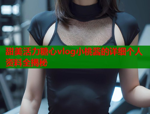 甜美活力糖心vlog小桃酱的详细个人资料全揭秘
