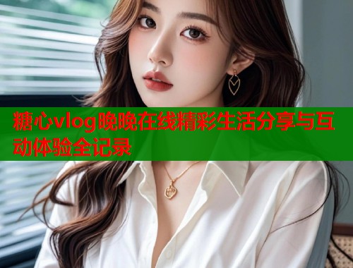糖心vlog晚晚在线精彩生活分享与互动体验全记录