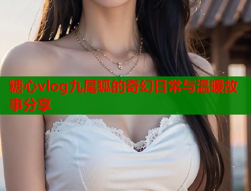 糖心vlog九尾狐的奇幻日常与温暖故事分享