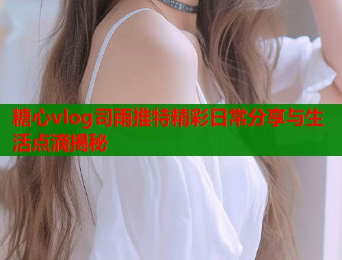 糖心vlog司雨推特精彩日常分享与生活点滴揭秘