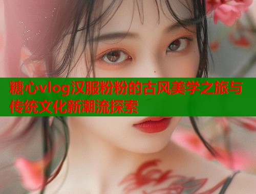 糖心vlog汉服粉粉的古风美学之旅与传统文化新潮流探索