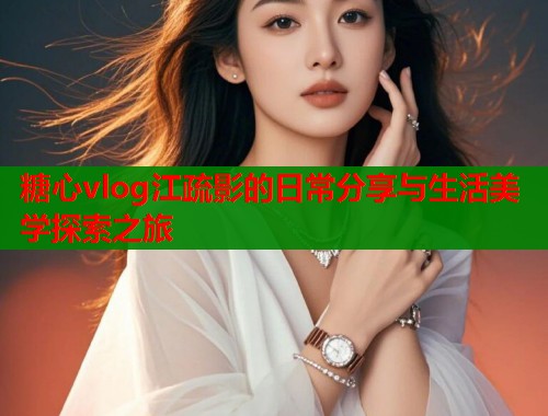 糖心vlog江疏影的日常分享与生活美学探索之旅