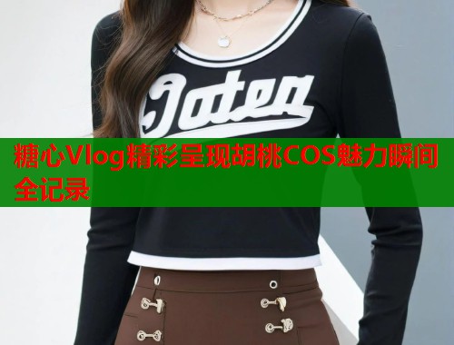 糖心Vlog精彩呈现胡桃COS魅力瞬间全记录 糖心Vlog精彩呈现胡桃COS魅力瞬间全记录