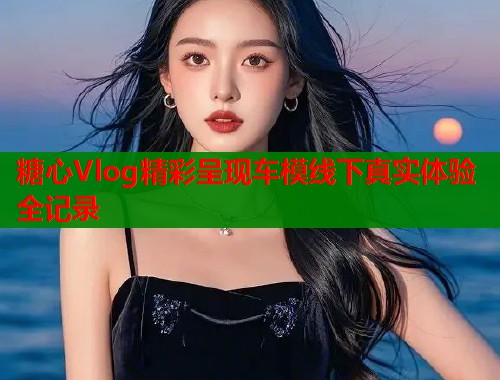 糖心Vlog精彩呈现车模线下真实体验全记录