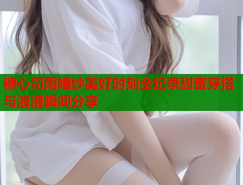 糖心司雨婚纱美好时刻全纪录甜蜜穿搭与浪漫瞬间分享