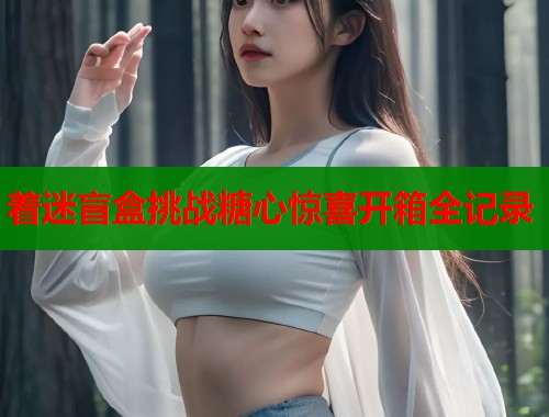 着迷盲盒挑战糖心惊喜开箱全记录