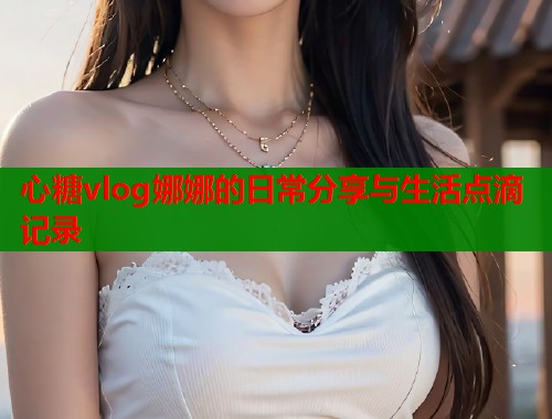 心糖vlog娜娜的日常分享与生活点滴记录
