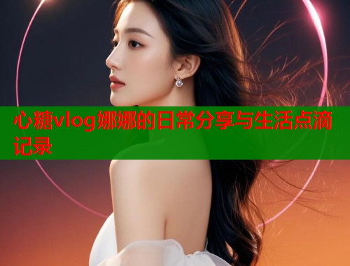 心糖vlog娜娜的日常分享与生活点滴记录