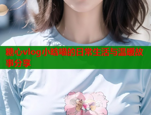 糖心vlog小晗喵的日常生活与温暖故事分享