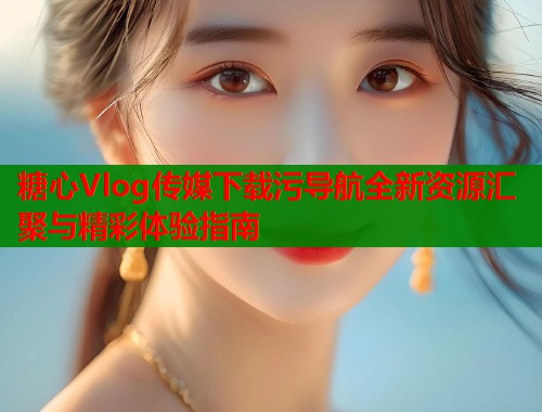 糖心Vlog传媒下载污导航全新资源汇聚与精彩体验指南