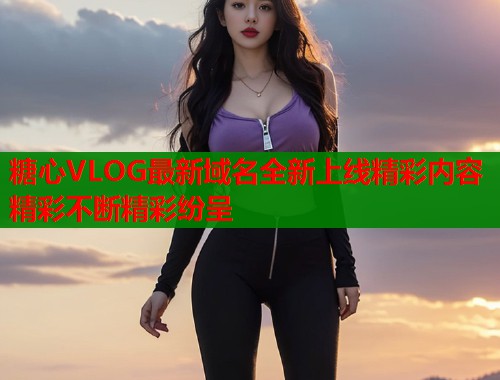 糖心VLOG最新域名全新上线精彩内容精彩不断精彩纷呈