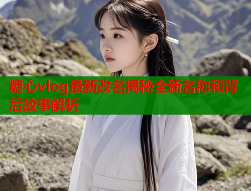 糖心vlog最新改名揭秘全新名称和背后故事解析