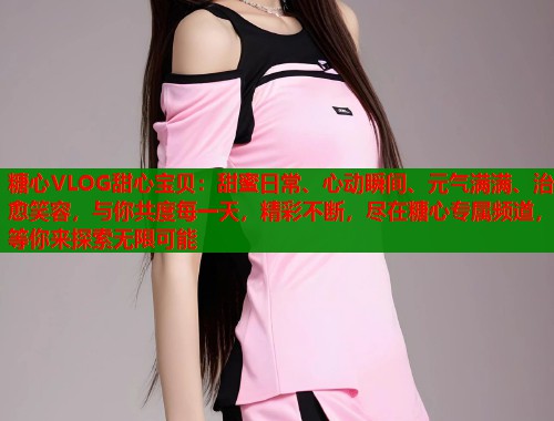 糖心VLOG甜心宝贝：甜蜜日常、心动瞬间、元气满满、治愈笑容，与你共度每一天，精彩不断，尽在糖心专属频道，等你来探索无限可能