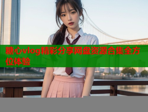 糖心vlog精彩分享网盘资源合集全方位体验 糖心vlog精彩分享网盘资源合集全方位体验