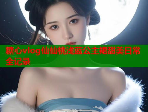 糖心vlog仙仙桃浅蓝公主裙甜美日常全记录