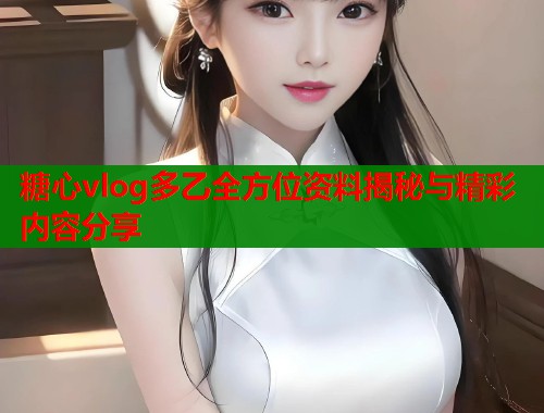 糖心vlog多乙全方位资料揭秘与精彩内容分享 糖心vlog多乙全方位资料揭秘与精彩内容分享