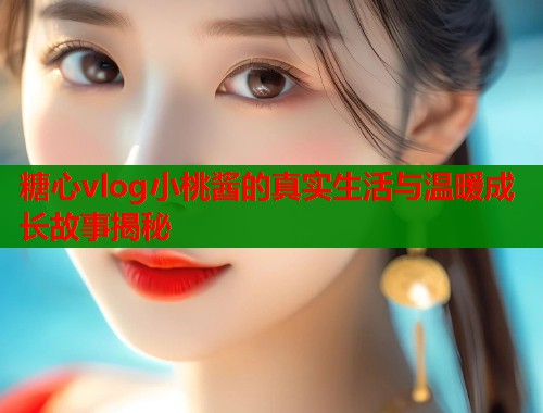 糖心vlog小桃酱的真实生活与温暖成长故事揭秘