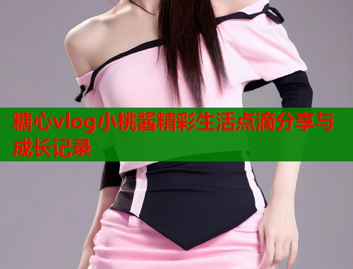 糖心vlog小桃酱精彩生活点滴分享与成长记录