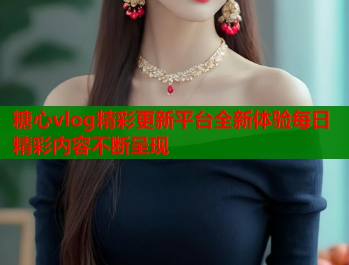 糖心vlog精彩更新平台全新体验每日精彩内容不断呈现