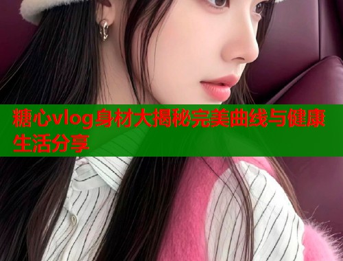 糖心vlog身材大揭秘完美曲线与健康生活分享 糖心vlog身材大揭秘完美曲线与健康生活分享