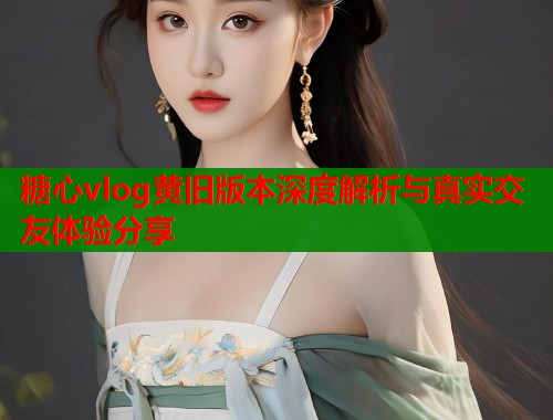 糖心vlog黄旧版本深度解析与真实交友体验分享