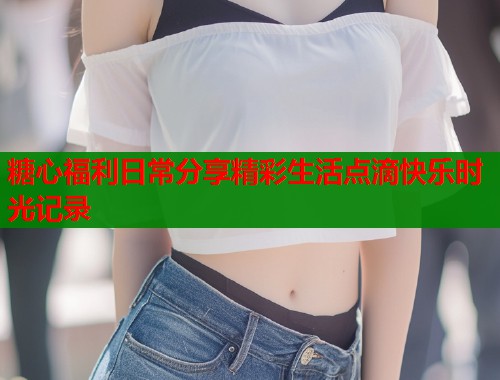 糖心福利日常分享精彩生活点滴快乐时光记录