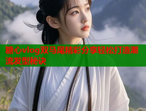 糖心vlog双马尾精彩分享轻松打造潮流发型秘诀